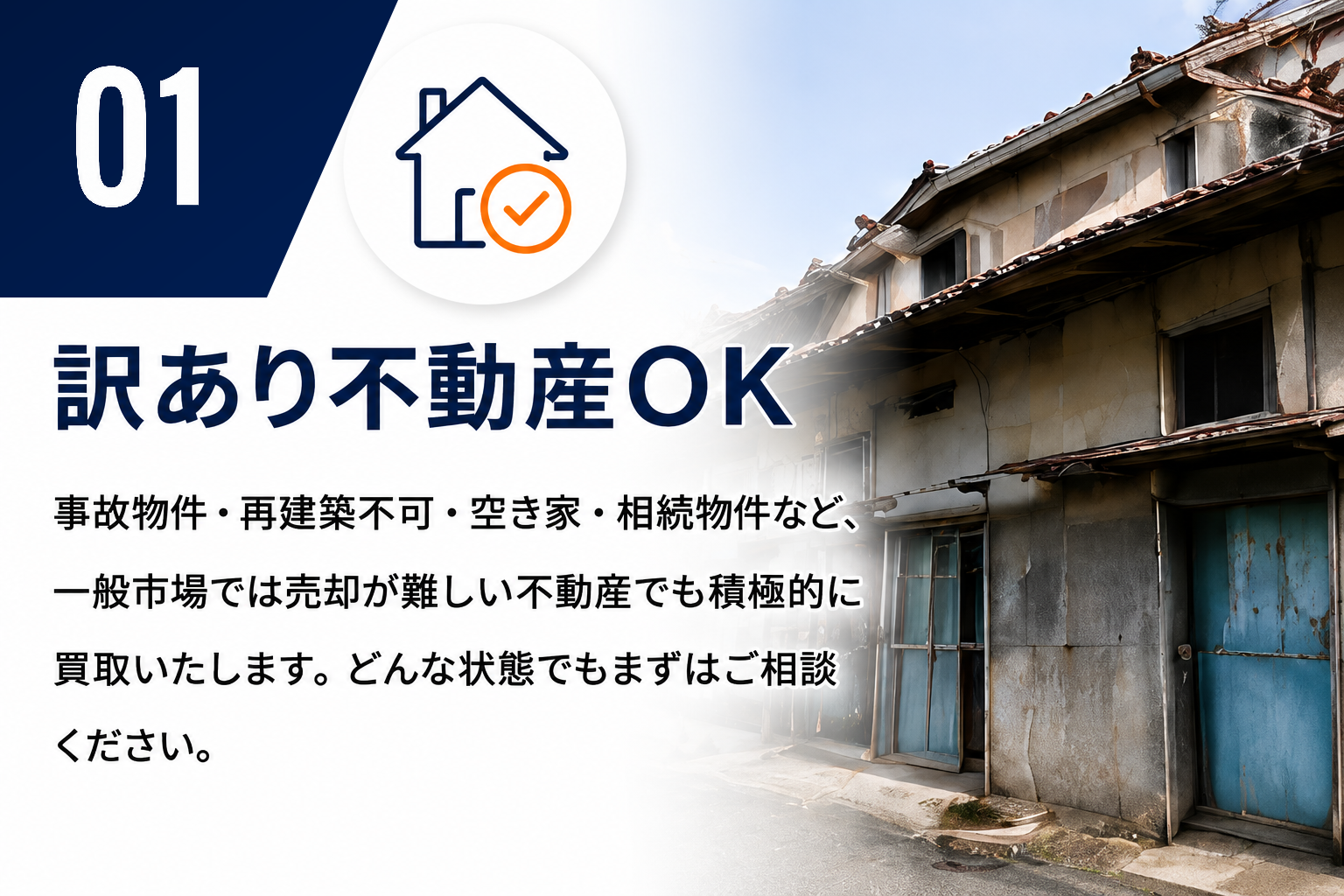 01 訳あり不動産OK。事故物件・再建築不可・空き家・相続物件など、一般市場では売却が難しい不動産でも積極的に買取いたします。