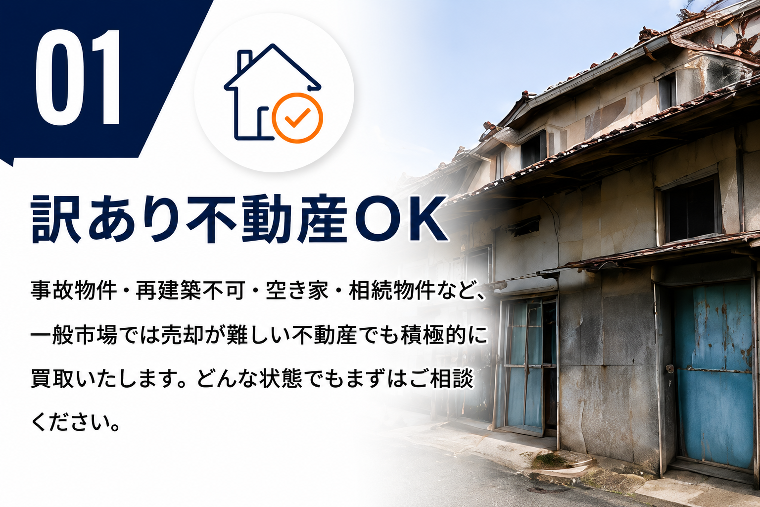 01 訳あり不動産OK。事故物件・再建築不可・空き家・相続物件など、一般市場では売却が難しい不動産でも積極的に買取いたします。