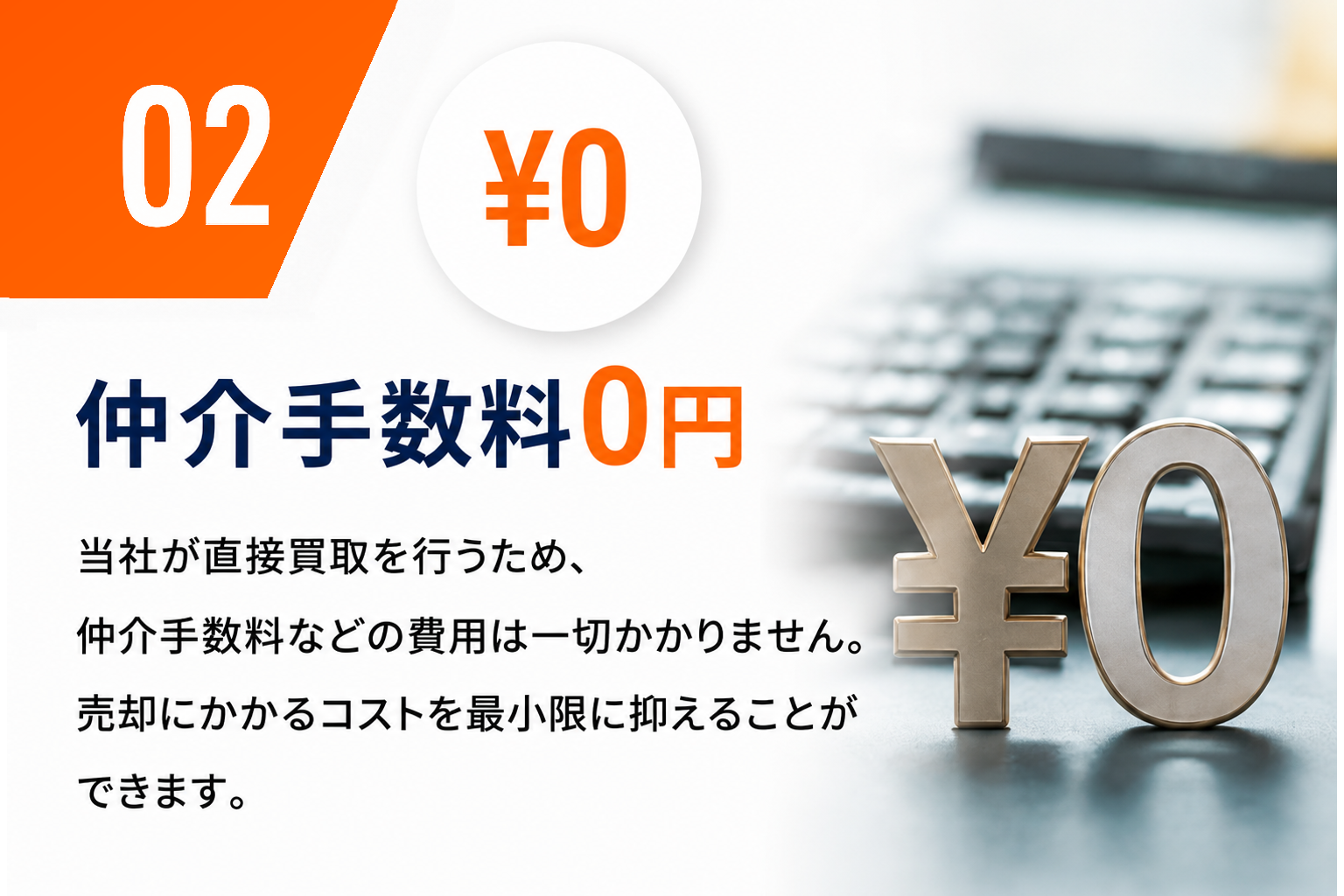 02 仲介手数料0円。当社が直接買取を行うため、仲介手数料などの費用は一切かかりません。